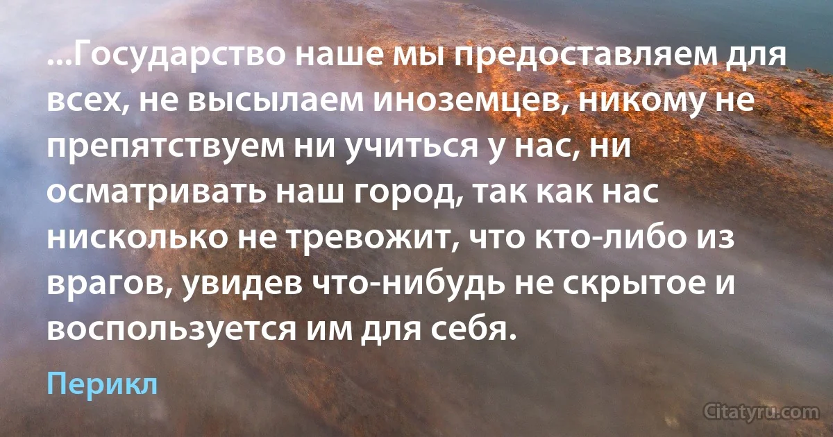 ...Государство наше мы предоставляем для всех, не высылаем иноземцев, никому не препятствуем ни учиться у нас, ни осматривать наш город, так как нас нисколько не тревожит, что кто-либо из врагов, увидев что-нибудь не скрытое и воспользуется им для себя. (Перикл)