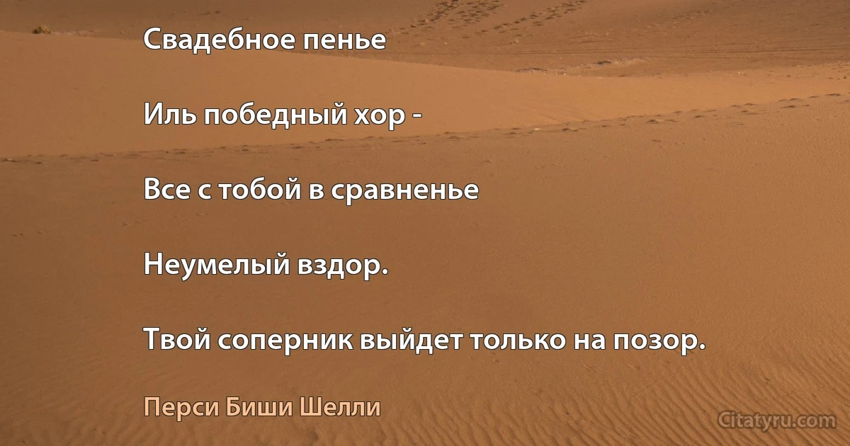 Свадебное пенье

Иль победный хор -

Все с тобой в сравненье

Неумелый вздор.

Твой соперник выйдет только на позор. (Перси Биши Шелли)