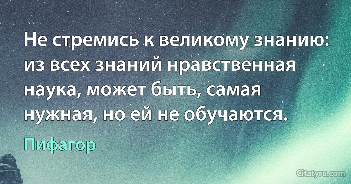 Не стремись к великому знанию: из всех знаний нравственная наука, может быть, самая нужная, но ей не обучаются. (Пифагор)