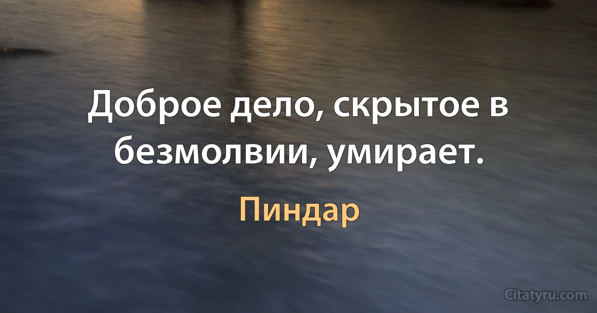 Доброе дело, скрытое в безмолвии, умирает. (Пиндар)