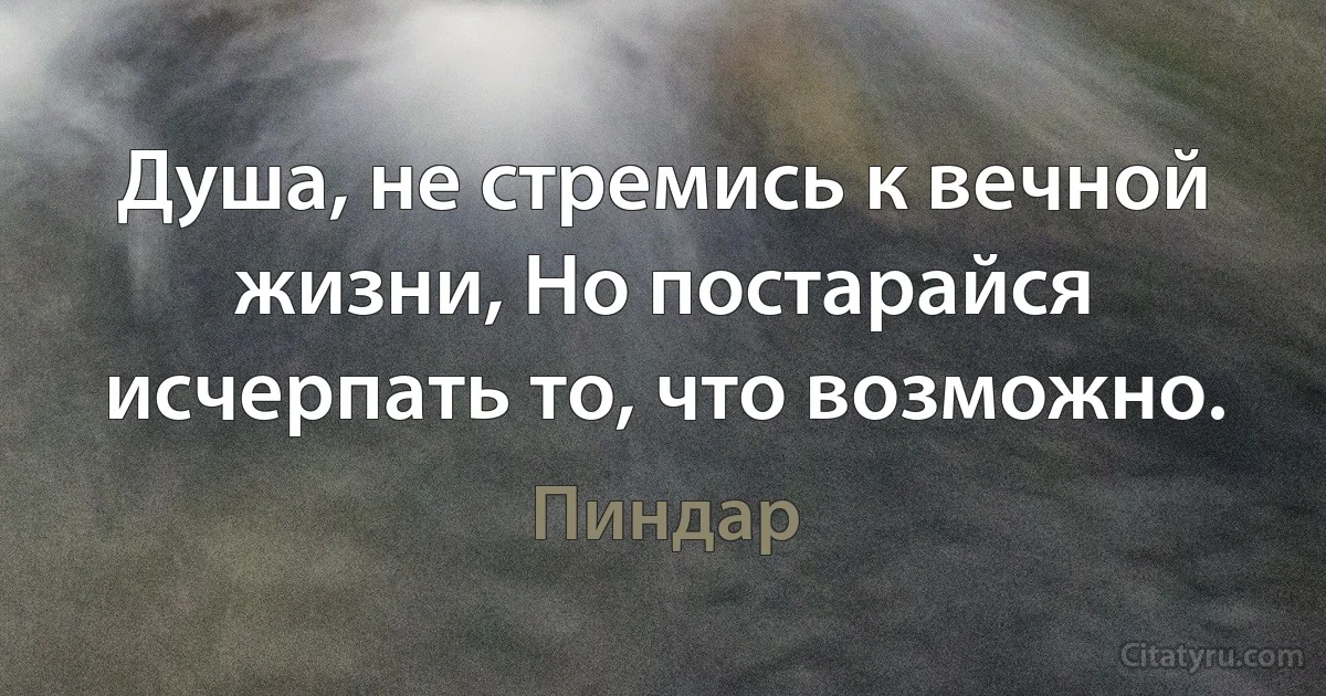 Душа, не стремись к вечной жизни, Но постарайся исчерпать то, что возможно. (Пиндар)