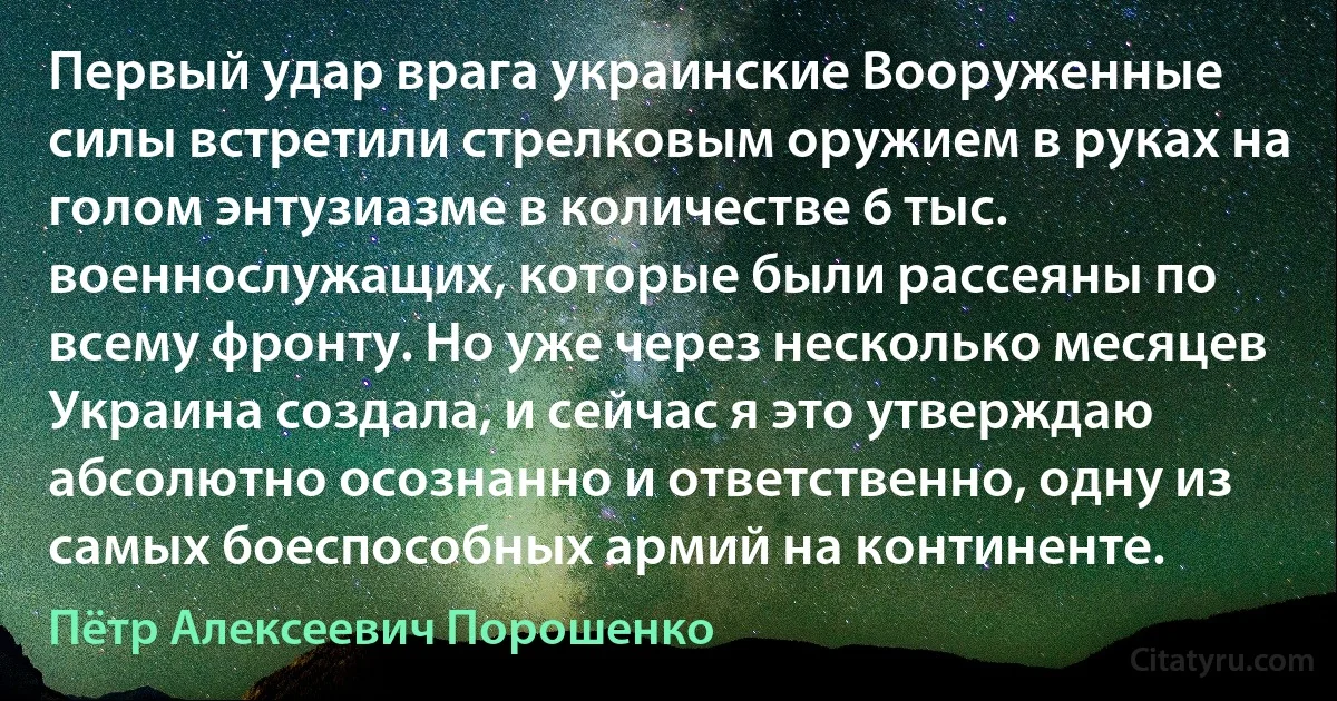 Первый удар врага украинские Вооруженные силы встретили стрелковым оружием в руках на голом энтузиазме в количестве 6 тыс. военнослужащих, которые были рассеяны по всему фронту. Но уже через несколько месяцев Украина создала, и сейчас я это утверждаю абсолютно осознанно и ответственно, одну из самых боеспособных армий на континенте. (Пётр Алексеевич Порошенко)