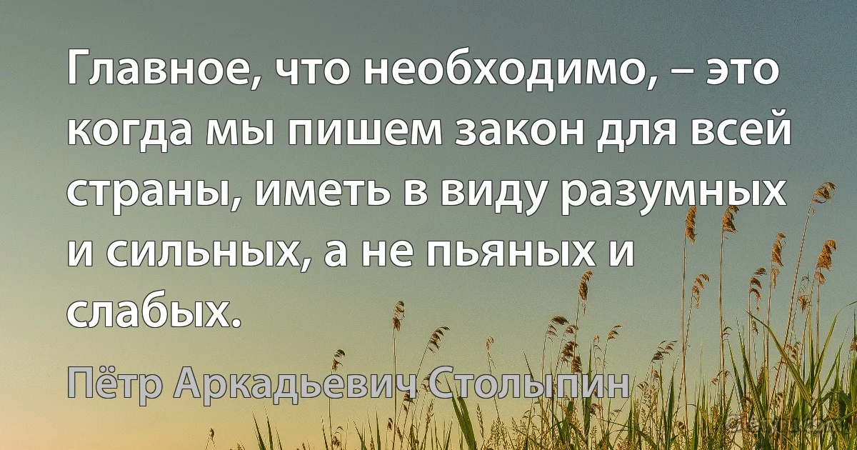 Главное, что необходимо, – это когда мы пишем закон для всей страны, иметь в виду разумных и сильных, а не пьяных и слабых. (Пётр Аркадьевич Столыпин)