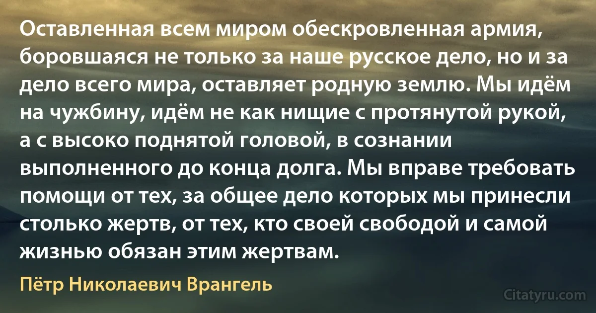 Оставленная всем миром обескровленная армия, боровшаяся не только за наше русское дело, но и за дело всего мира, оставляет родную землю. Мы идём на чужбину, идём не как нищие с протянутой рукой, а с высоко поднятой головой, в сознании выполненного до конца долга. Мы вправе требовать помощи от тех, за общее дело которых мы принесли столько жертв, от тех, кто своей свободой и самой жизнью обязан этим жертвам. (Пётр Николаевич Врангель)