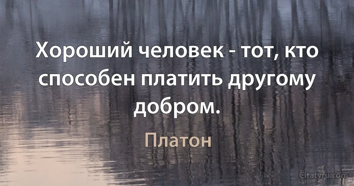 Хороший человек - тот, кто способен платить другому добром. (Платон)