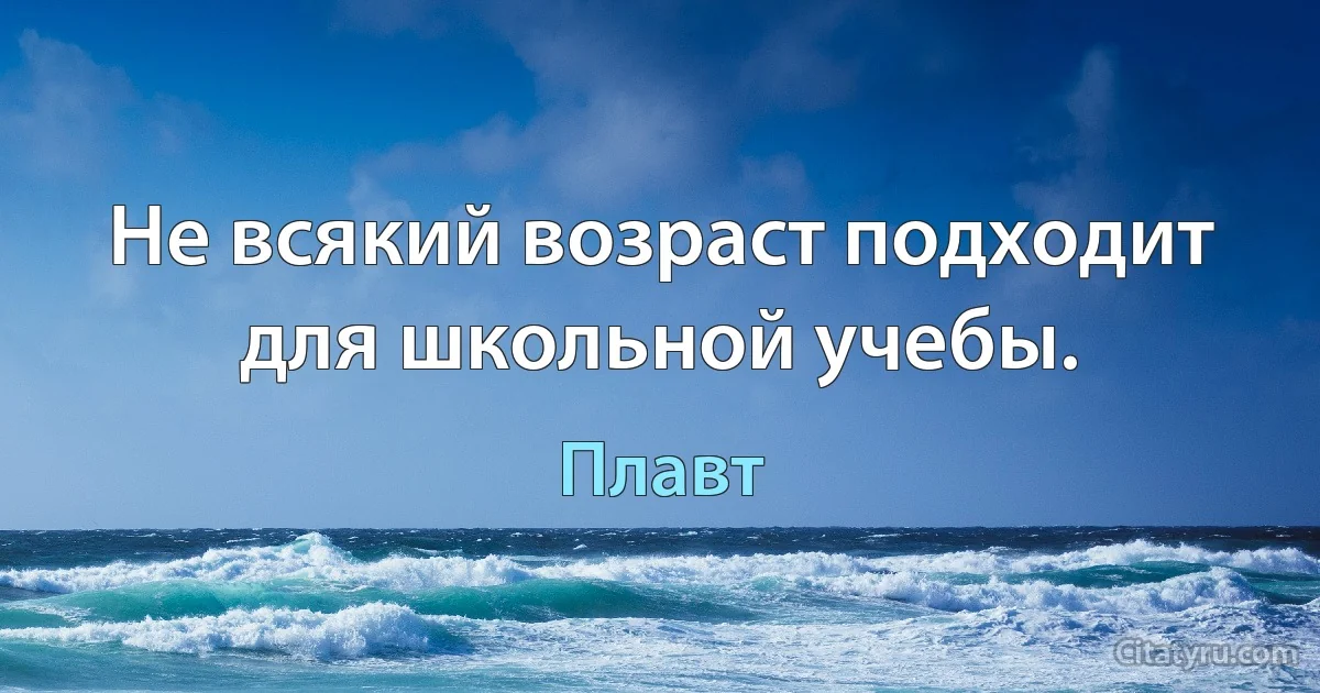 Не всякий возраст подходит для школьной учебы. (Плавт)