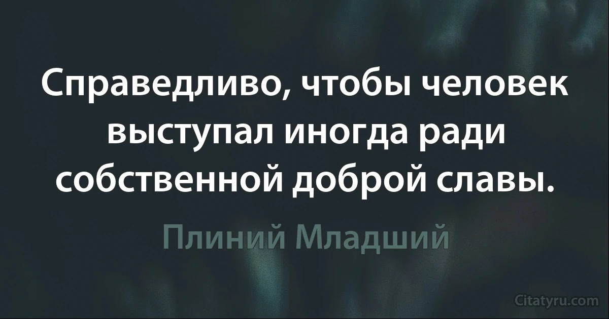 Справедливо, чтобы человек выступал иногда ради собственной доброй славы. (Плиний Младший)