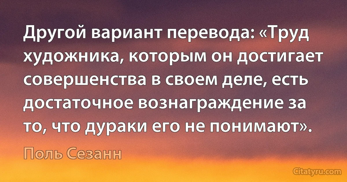 Другой вариант перевода: «Труд художника, которым он достигает совершенства в своем деле, есть достаточное вознаграждение за то, что дураки его не понимают». (Поль Сезанн)