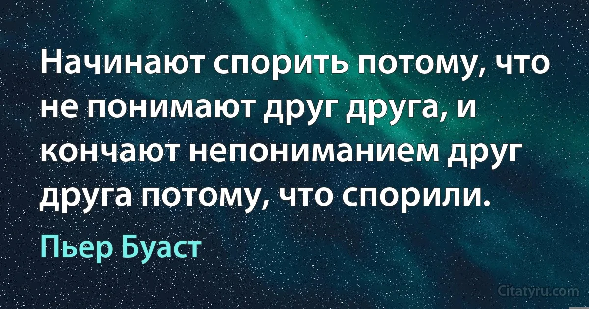 Начинают спорить потому, что не понимают друг друга, и кончают непониманием друг друга потому, что спорили. (Пьер Буаст)