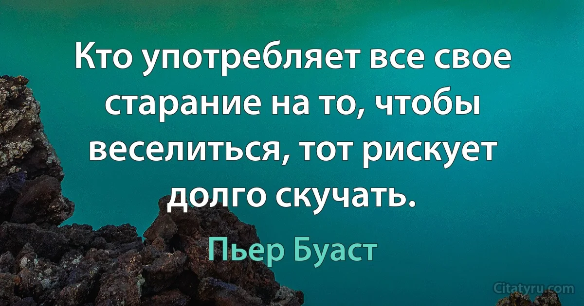 Кто употребляет все свое старание на то, чтобы веселиться, тот рискует долго скучать. (Пьер Буаст)