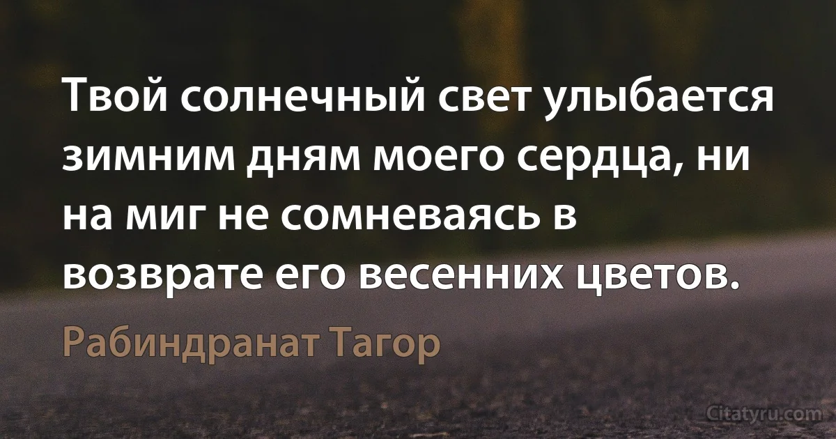 Твой солнечный свет улыбается зимним дням моего сердца, ни на миг не сомневаясь в возврате его весенних цветов. (Рабиндранат Тагор)