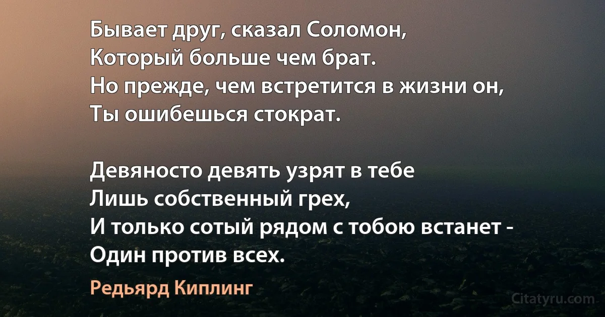 Бывает друг, сказал Соломон,
Который больше чем брат.
Но прежде, чем встретится в жизни он,
Ты ошибешься стократ.

Девяносто девять узрят в тебе
Лишь собственный грех,
И только сотый рядом с тобою встанет -
Один против всех. (Редьярд Киплинг)