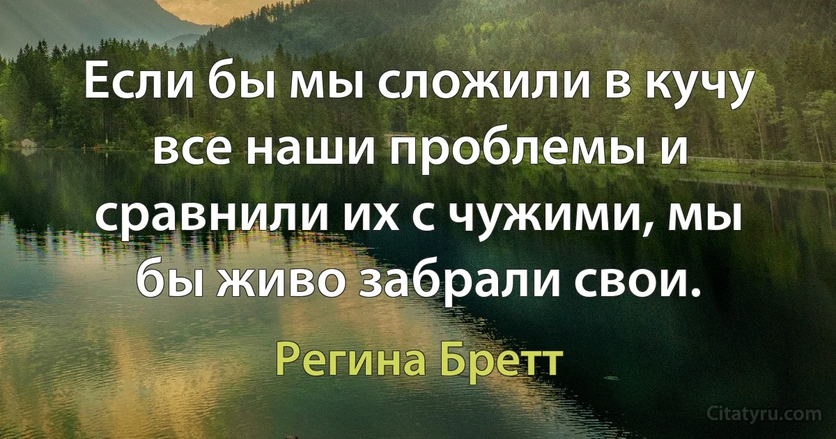 Если бы мы сложили в кучу все наши проблемы и сравнили их с чужими, мы бы живо забрали свои. (Регина Бретт)