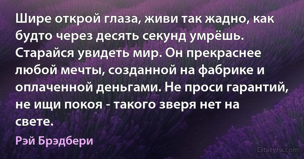 Шире открой глаза, живи так жадно, как будто через десять секунд умрёшь. Старайся увидеть мир. Он прекраснее любой мечты, созданной на фабрике и оплаченной деньгами. Не проси гарантий, не ищи покоя - такого зверя нет на свете. (Рэй Брэдбери)