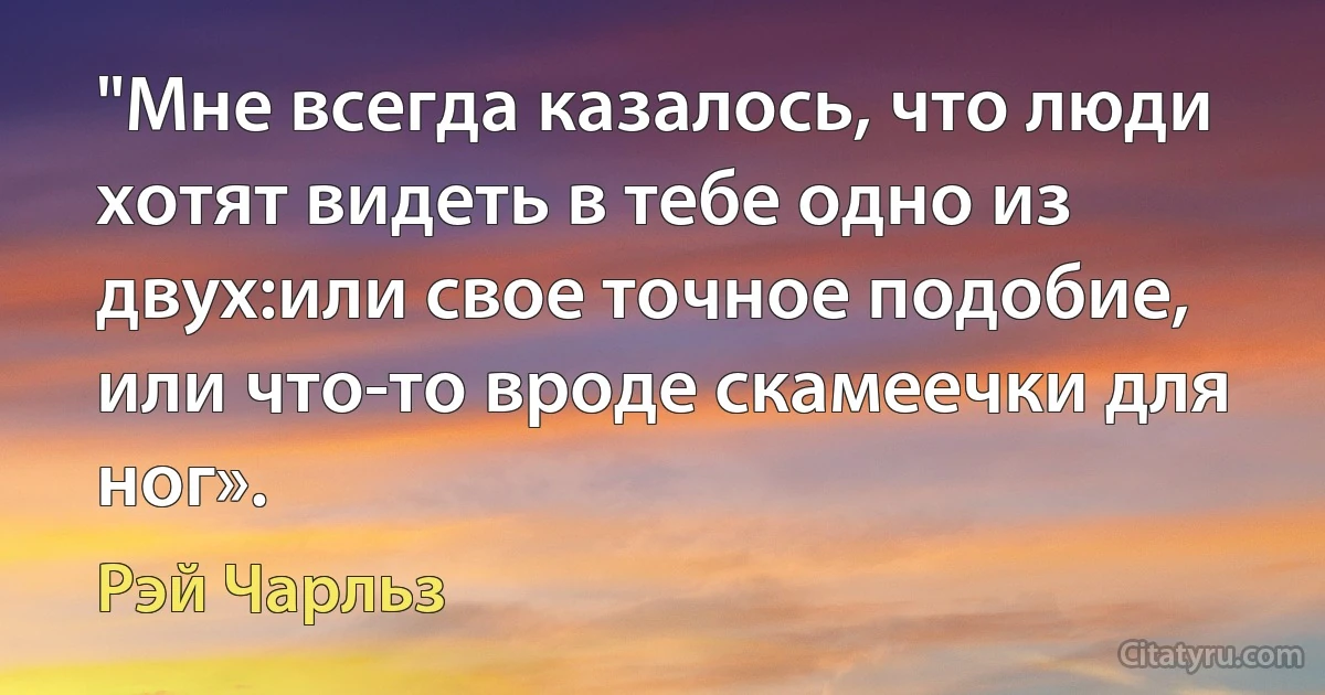 "Мне всегда казалось, что люди хотят видеть в тебе одно из двух:или свое точное подобие, или что-то вроде скамеечки для ног». (Рэй Чарльз)