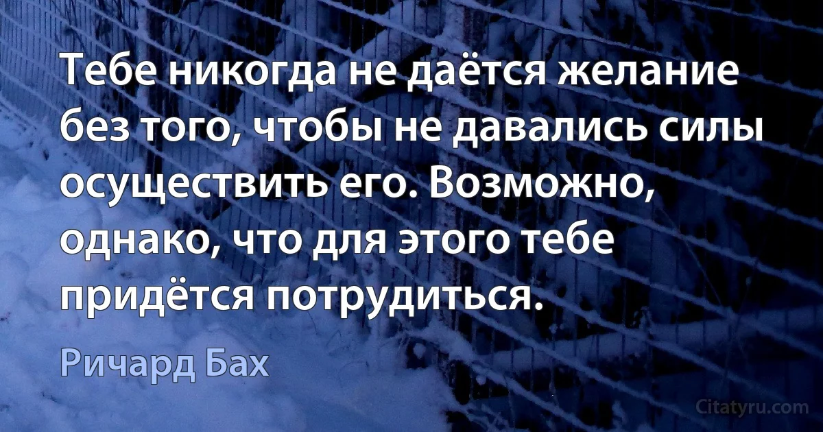 Тебе никогда не даётся желание без того, чтобы не давались силы осуществить его. Возможно, однако, что для этого тебе придётся потрудиться. (Ричард Бах)