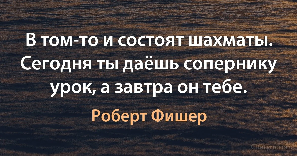 В том-то и состоят шахматы. Сегодня ты даёшь сопернику урок, а завтра он тебе. (Роберт Фишер)