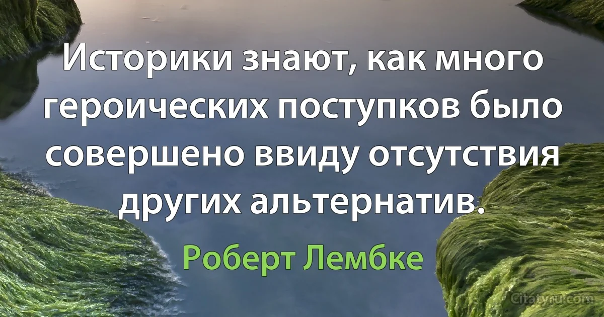 Историки знают, как много героических поступков было совершено ввиду отсутствия других альтернатив. (Роберт Лембке)