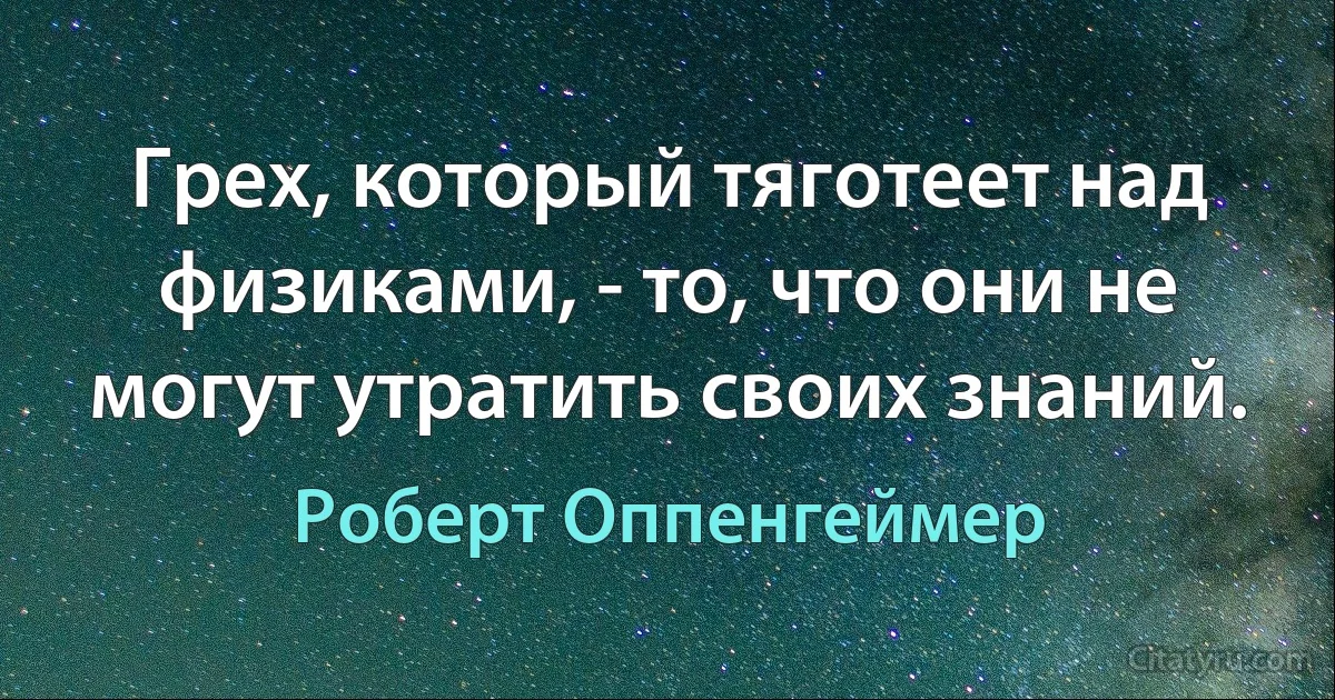 Грех, который тяготеет над физиками, - то, что они не могут утратить своих знаний. (Роберт Оппенгеймер)