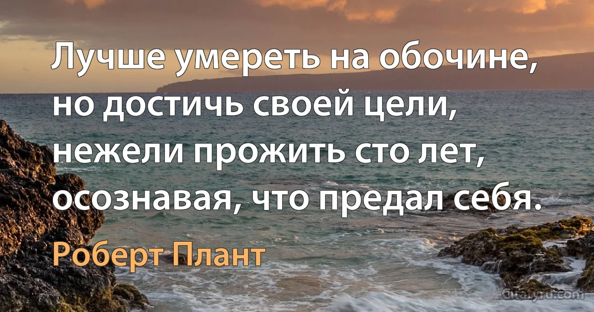 Лучше умереть на обочине, но достичь своей цели, нежели прожить сто лет, осознавая, что предал себя. (Роберт Плант)