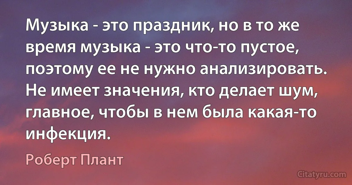 Музыка - это праздник, но в то же время музыка - это что-то пустое, поэтому ее не нужно анализировать. Не имеет значения, кто делает шум, главное, чтобы в нем была какая-то инфекция. (Роберт Плант)