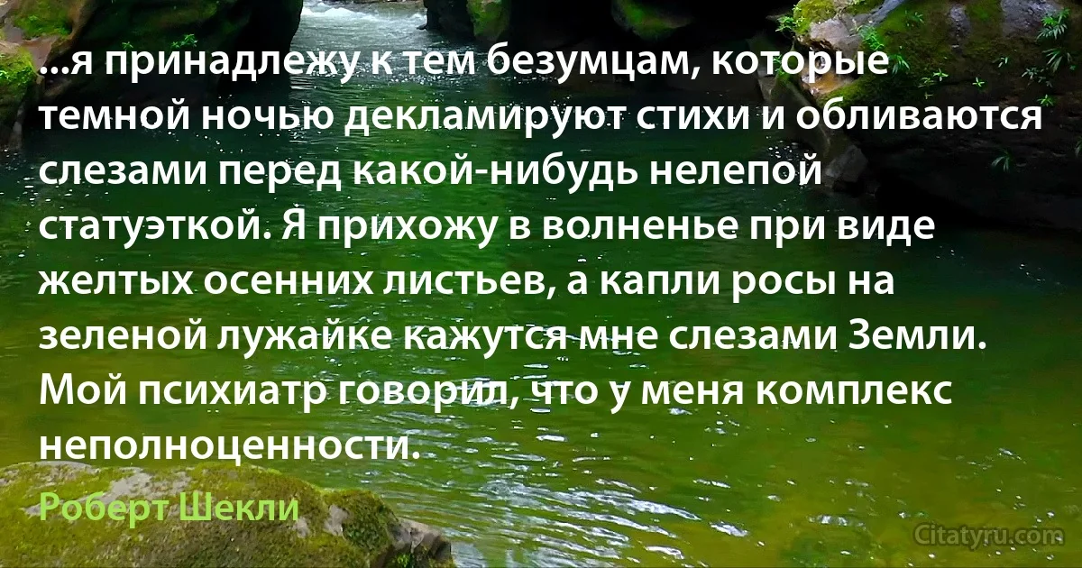 ...я принадлежу к тем безумцам, которые темной ночью декламируют стихи и обливаются слезами перед какой-нибудь нелепой статуэткой. Я прихожу в волненье при виде желтых осенних листьев, а капли росы на зеленой лужайке кажутся мне слезами Земли. Мой психиатр говорил, что у меня комплекс неполноценности. (Роберт Шекли)