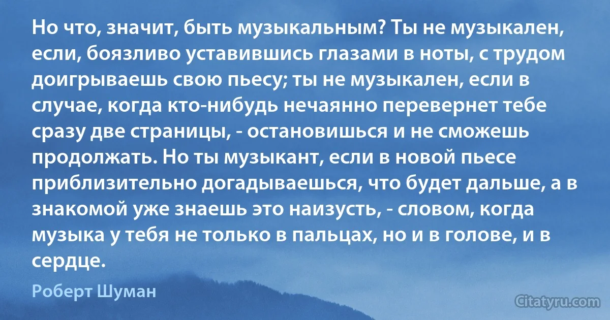 Но что, значит, быть музыкальным? Ты не музыкален, если, боязливо уставившись глазами в ноты, с трудом доигрываешь свою пьесу; ты не музыкален, если в случае, когда кто-нибудь нечаянно перевернет тебе сразу две страницы, - остановишься и не сможешь продолжать. Но ты музыкант, если в новой пьесе приблизительно догадываешься, что будет дальше, а в знакомой уже знаешь это наизусть, - словом, когда музыка у тебя не только в пальцах, но и в голове, и в сердце. (Роберт Шуман)