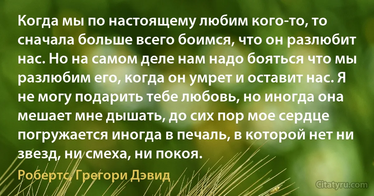 Когда мы по настоящему любим кого-то, то сначала больше всего боимся, что он разлюбит нас. Но на самом деле нам надо бояться что мы разлюбим его, когда он умрет и оставит нас. Я не могу подарить тебе любовь, но иногда она мешает мне дышать, до сих пор мое сердце погружается иногда в печаль, в которой нет ни звезд, ни смеха, ни покоя. (Робертс, Грегори Дэвид)