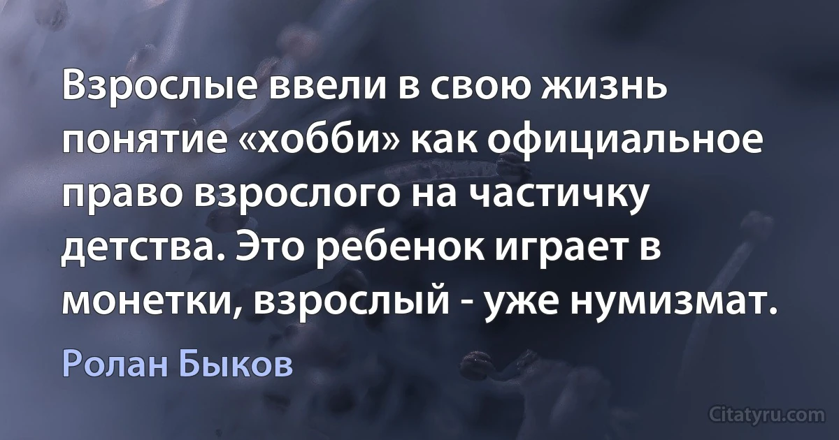 Взрослые ввели в свою жизнь понятие «хобби» как официальное право взрослого на частичку детства. Это ребенок играет в монетки, взрослый - уже нумизмат. (Ролан Быков)