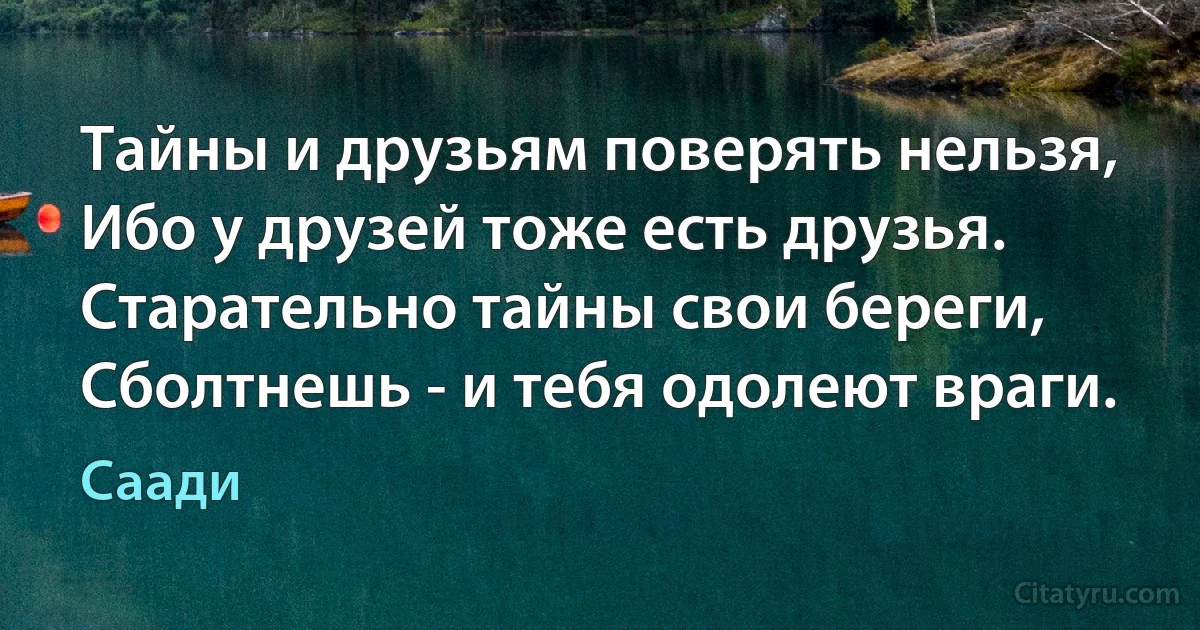 Тайны и друзьям поверять нельзя,
Ибо у друзей тоже есть друзья.
Старательно тайны свои береги,
Сболтнешь - и тебя одолеют враги. (Саади)