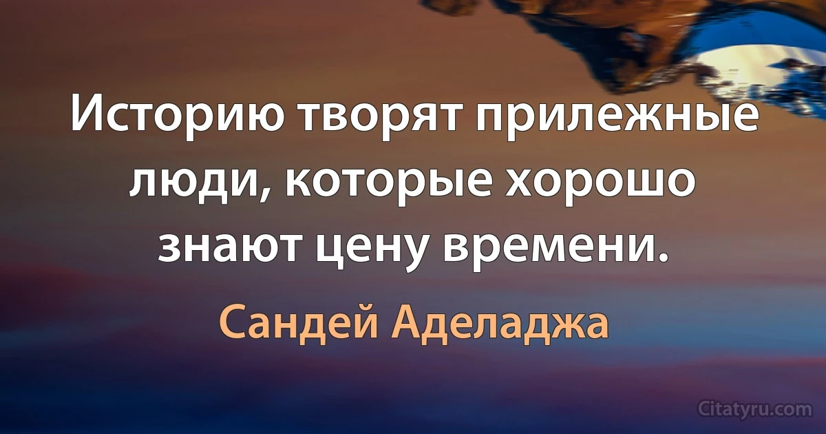 Историю творят прилежные люди, которые хорошо знают цену времени. (Сандей Аделаджа)