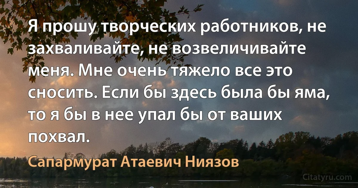 Я прошу творческих работников, не захваливайте, не возвеличивайте меня. Мне очень тяжело все это сносить. Если бы здесь была бы яма, то я бы в нее упал бы от ваших похвал. (Сапармурат Атаевич Ниязов)