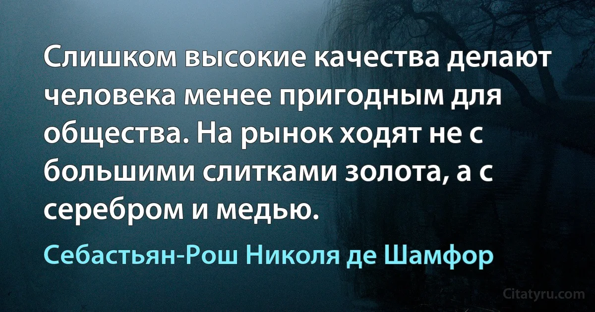 Слишком высокие качества делают человека менее пригодным для общества. На рынок ходят не с большими слитками золота, а с серебром и медью. (Себастьян-Рош Николя де Шамфор)