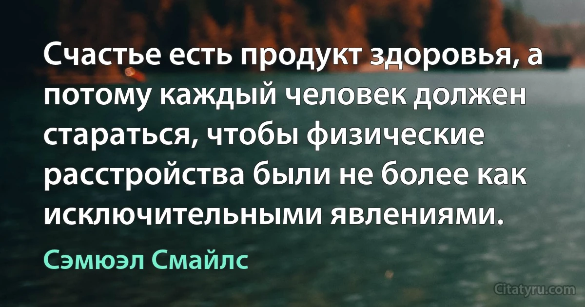 Счастье есть продукт здоровья, а потому каждый человек должен стараться, чтобы физические расстройства были не более как исключительными явлениями. (Сэмюэл Смайлс)