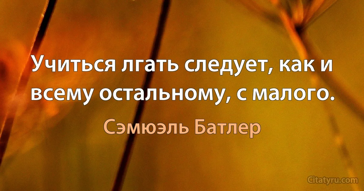 Учиться лгать следует, как и всему остальному, с малого. (Сэмюэль Батлер)