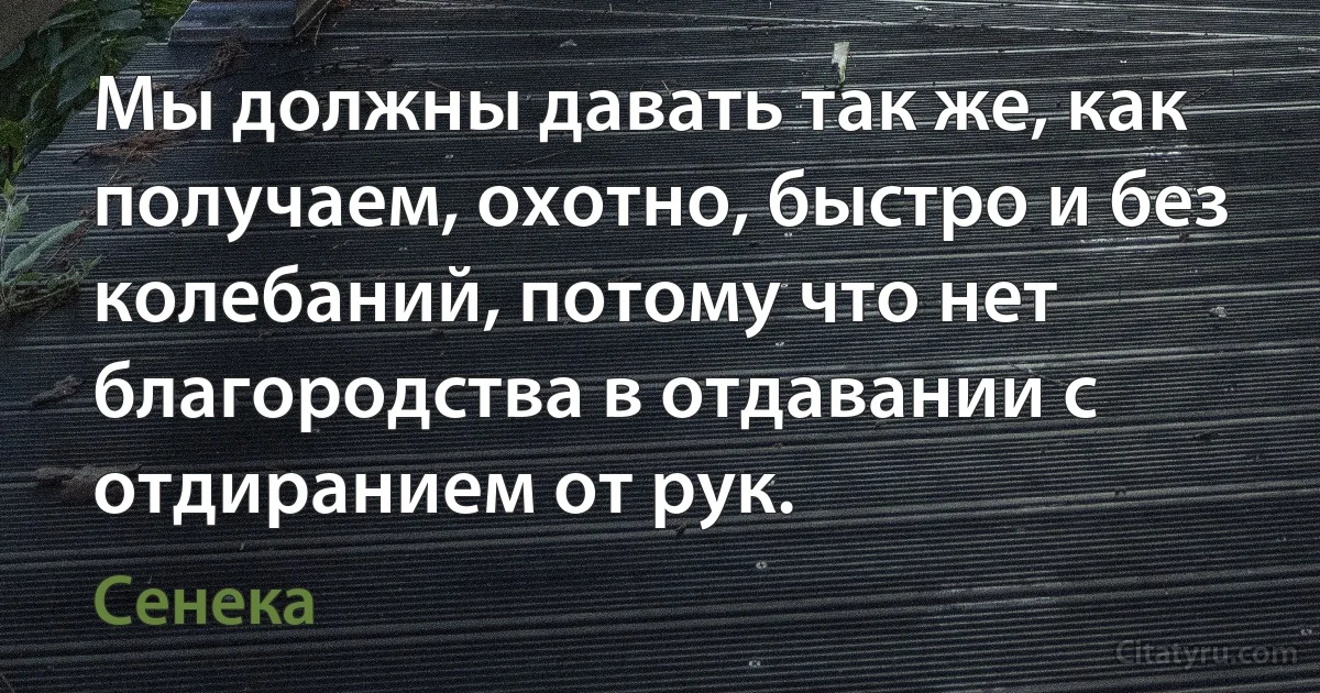 Мы должны давать так же, как получаем, охотно, быстро и без колебаний, потому что нет благородства в отдавании с отдиранием от рук. (Сенека)