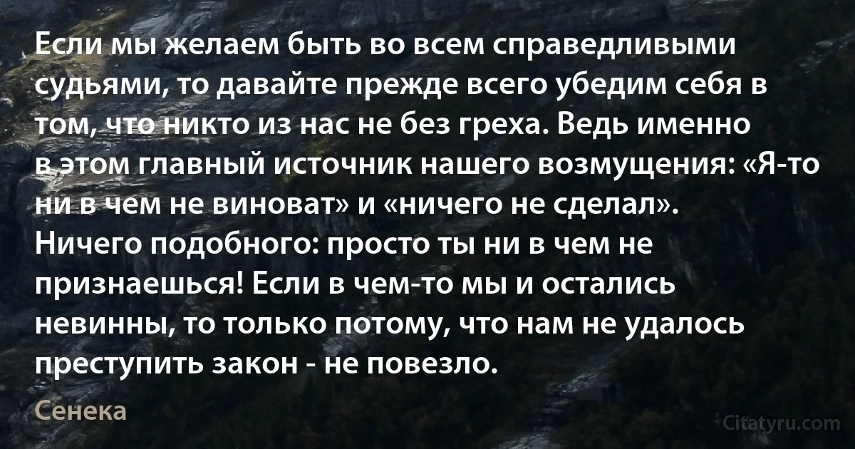 Если мы желаем быть во всем справедливыми судьями, то давайте прежде всего убедим себя в том, что никто из нас не без греха. Ведь именно в этом главный источник нашего возмущения: «Я-то ни в чем не виноват» и «ничего не сделал». Ничего подобного: просто ты ни в чем не признаешься! Если в чем-то мы и остались невинны, то только потому, что нам не удалось преступить закон - не повезло. (Сенека)