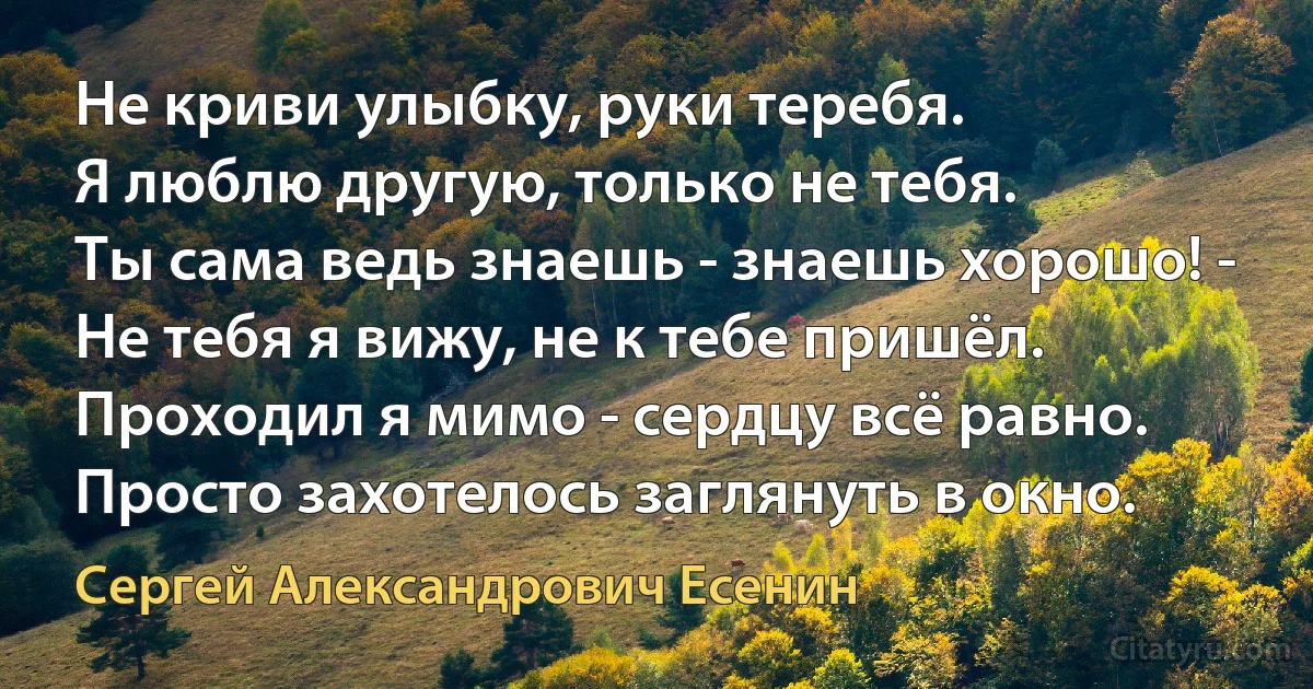 Не криви улыбку, руки теребя.
Я люблю другую, только не тебя.
Ты сама ведь знаешь - знаешь хорошо! -
Не тебя я вижу, не к тебе пришёл.
Проходил я мимо - сердцу всё равно.
Просто захотелось заглянуть в окно. (Сергей Александрович Есенин)