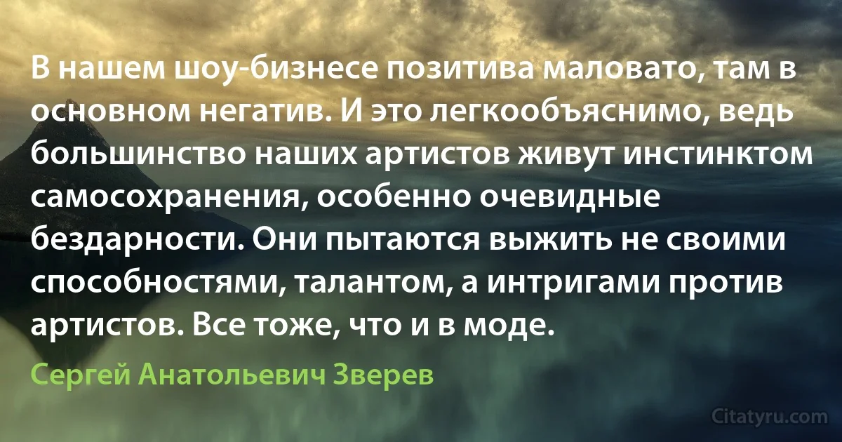 В нашем шоу-бизнесе позитива маловато, там в основном негатив. И это легкообъяснимо, ведь большинство наших артистов живут инстинктом самосохранения, особенно очевидные бездарности. Они пытаются выжить не своими способностями, талантом, а интригами против артистов. Все тоже, что и в моде. (Сергей Анатольевич Зверев)