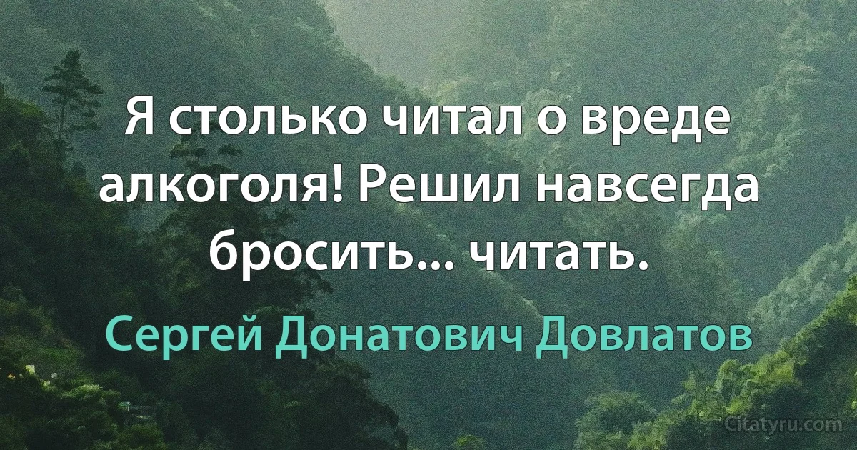 Я столько читал о вреде алкоголя! Решил навсегда бросить... читать. (Сергей Донатович Довлатов)