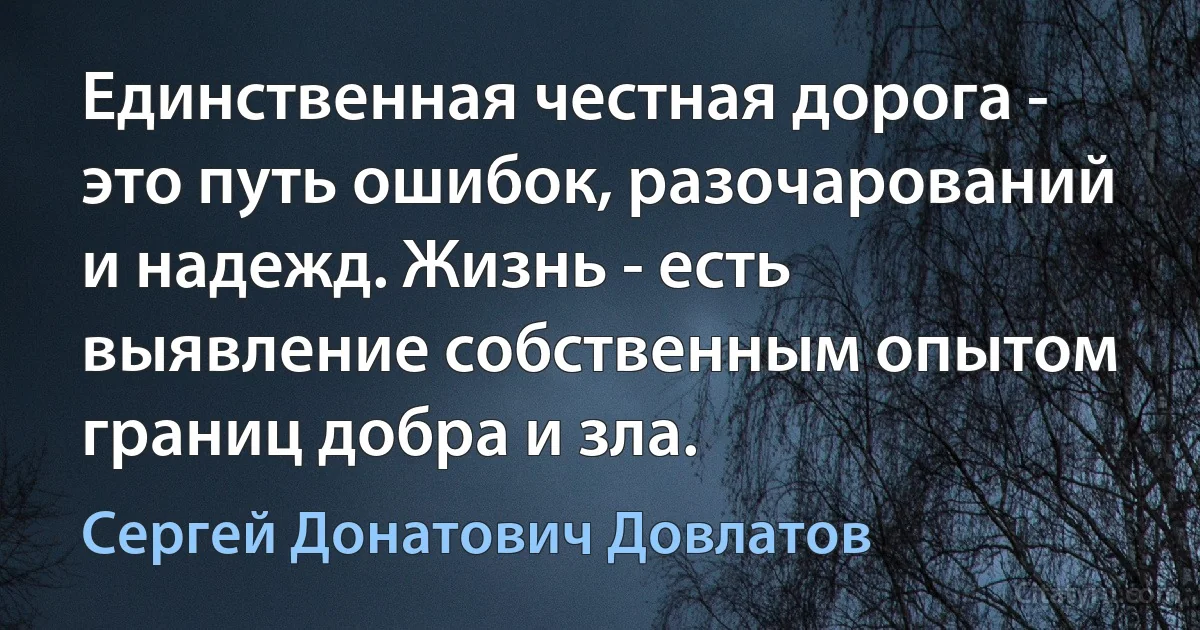 Единственная честная дорога - это путь ошибок, разочарований и надежд. Жизнь - есть выявление собственным опытом границ добра и зла. (Сергей Донатович Довлатов)