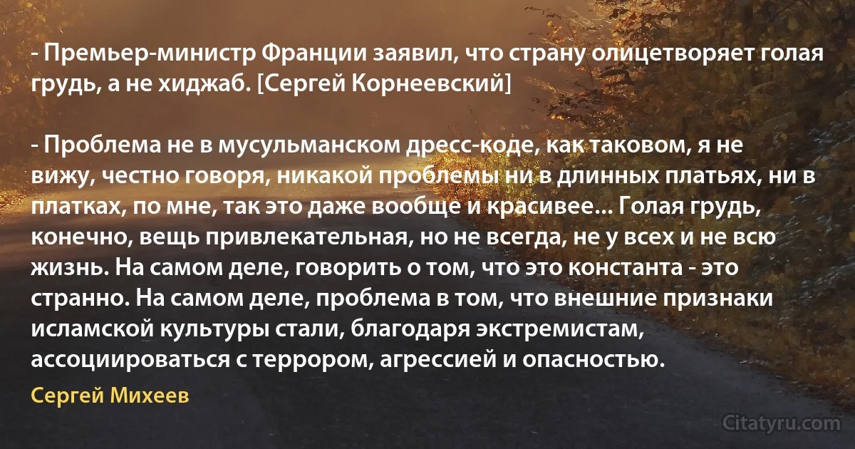 - Премьер-министр Франции заявил, что страну олицетворяет голая грудь, а не хиджаб. [Сергей Корнеевский]

- Проблема не в мусульманском дресс-коде, как таковом, я не вижу, честно говоря, никакой проблемы ни в длинных платьях, ни в платках, по мне, так это даже вообще и красивее... Голая грудь, конечно, вещь привлекательная, но не всегда, не у всех и не всю жизнь. На самом деле, говорить о том, что это константа - это странно. На самом деле, проблема в том, что внешние признаки исламской культуры стали, благодаря экстремистам, ассоциироваться с террором, агрессией и опасностью. (Сергей Михеев)