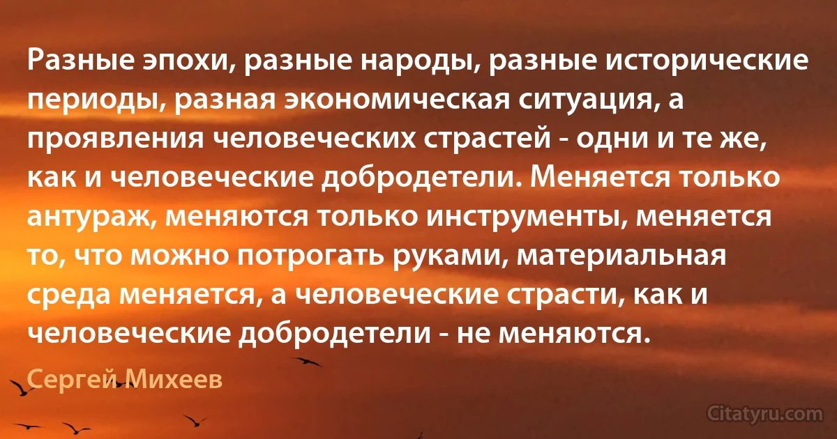 Разные эпохи, разные народы, разные исторические периоды, разная экономическая ситуация, а проявления человеческих страстей - одни и те же, как и человеческие добродетели. Меняется только антураж, меняются только инструменты, меняется то, что можно потрогать руками, материальная среда меняется, а человеческие страсти, как и человеческие добродетели - не меняются. (Сергей Михеев)