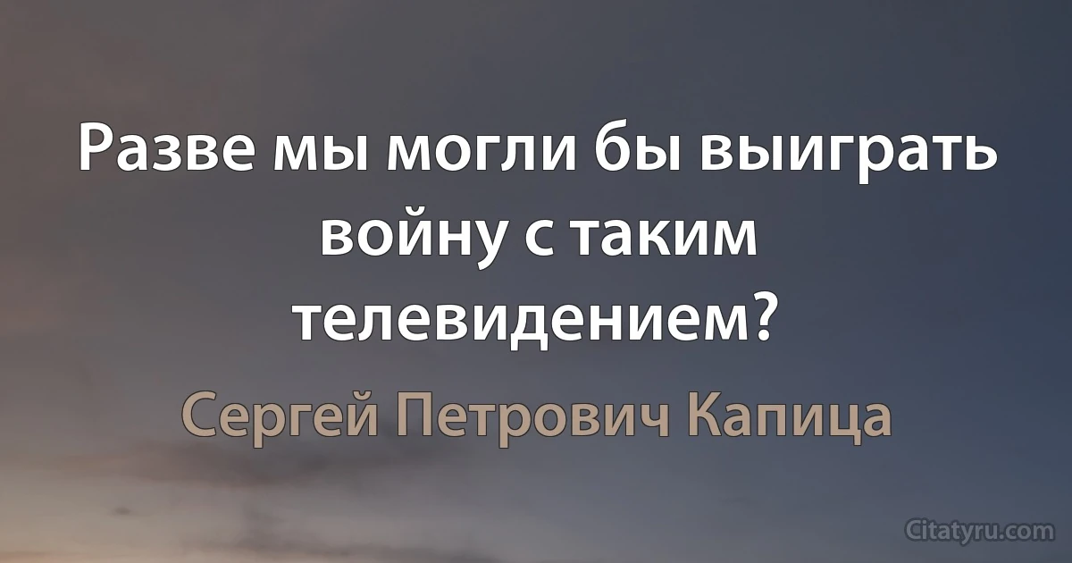 Разве мы могли бы выиграть войну с таким телевидением? (Сергей Петрович Капица)