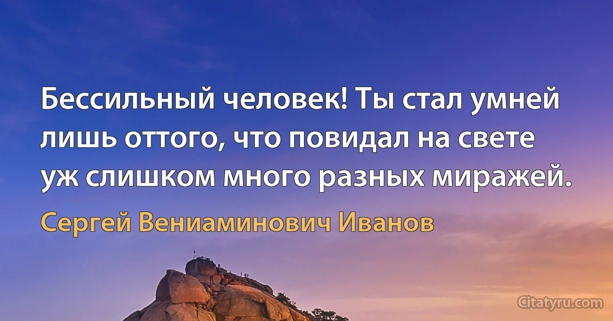 Бессильный человек! Ты стал умней
лишь оттого, что повидал на свете
уж слишком много разных миражей. (Сергей Вениаминович Иванов)