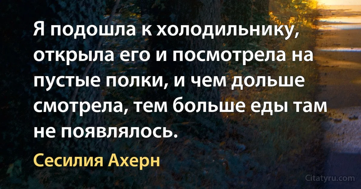 Я подошла к холодильнику, открыла его и посмотрела на пустые полки, и чем дольше смотрела, тем больше еды там не появлялось. (Сесилия Ахерн)