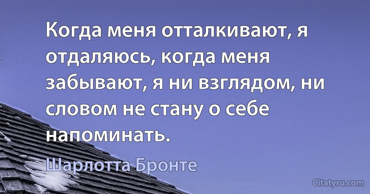 Когда меня отталкивают, я отдаляюсь, когда меня забывают, я ни взглядом, ни словом не стану о себе напоминать. (Шарлотта Бронте)