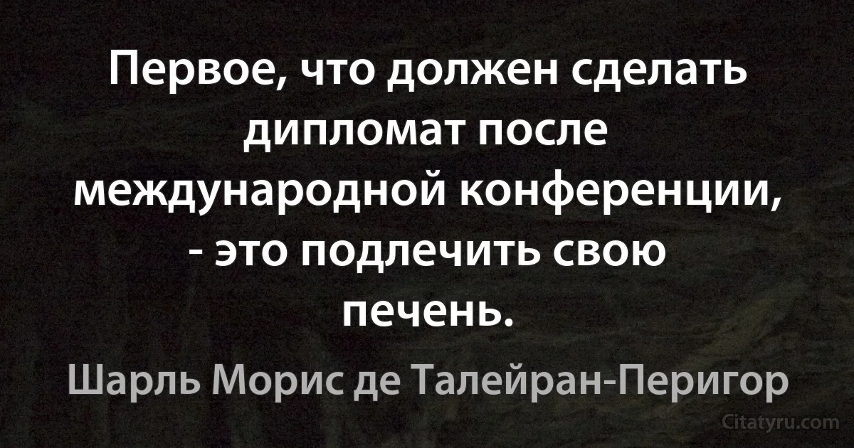 Первое, что должен сделать дипломат после международной конференции, - это подлечить свою печень. (Шарль Морис де Талейран-Перигор)