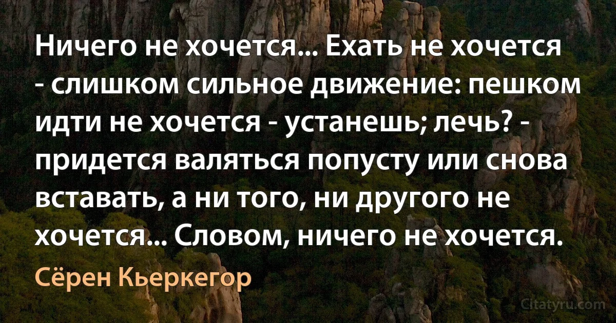 Ничего не хочется... Ехать не хочется - слишком сильное движение: пешком идти не хочется - устанешь; лечь? - придется валяться попусту или снова вставать, а ни того, ни другого не хочется... Словом, ничего не хочется. (Сёрен Кьеркегор)