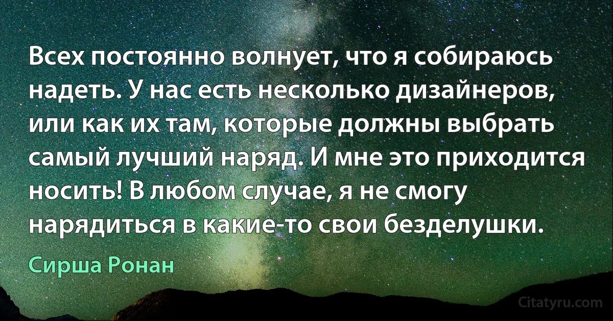 Всех постоянно волнует, что я собираюсь надеть. У нас есть несколько дизайнеров, или как их там, которые должны выбрать самый лучший наряд. И мне это приходится носить! В любом случае, я не смогу нарядиться в какие-то свои безделушки. (Сирша Ронан)